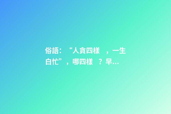 俗語：“人貪四樣，一生白忙”，哪四樣？早知道少吃虧！